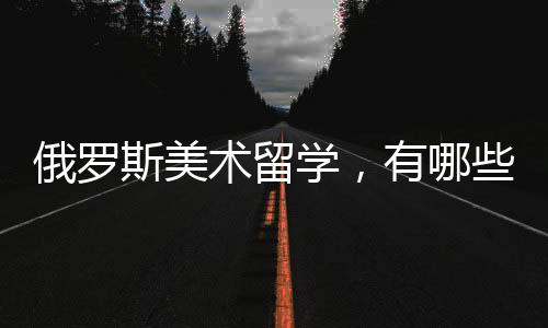 俄罗斯美术留学，有哪些院校可以选择？